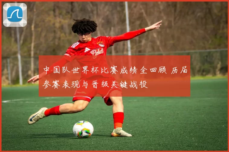 中国队世界杯比赛成绩全回顾 历届参赛表现与晋级关键战役