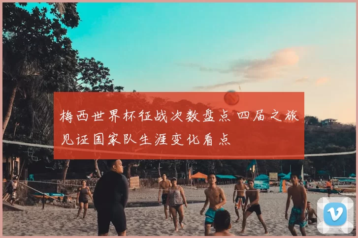 梅西世界杯征战次数盘点 四届之旅见证国家队生涯变化看点