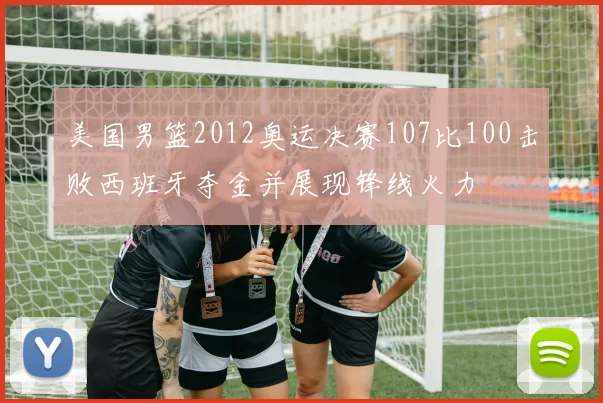 美国男篮2012奥运决赛107比100击败西班牙夺金并展现锋线火力