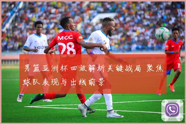 男篮亚洲杯回放解析关键战局 聚焦球队表现与出线前景