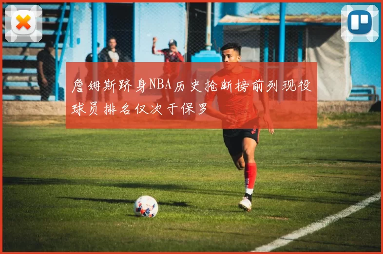 詹姆斯跻身NBA历史抢断榜前列现役球员排名仅次于保罗