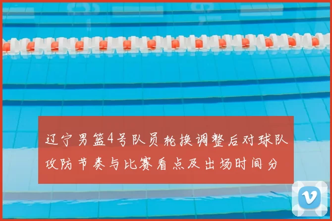 辽宁男篮4号队员轮换调整后对球队攻防节奏与比赛看点及出场时间分配