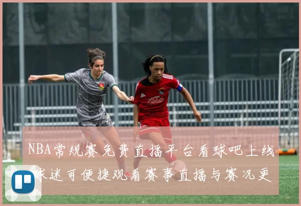 NBA常规赛免费直播平台看球吧上线 球迷可便捷观看赛事直播与赛况更新