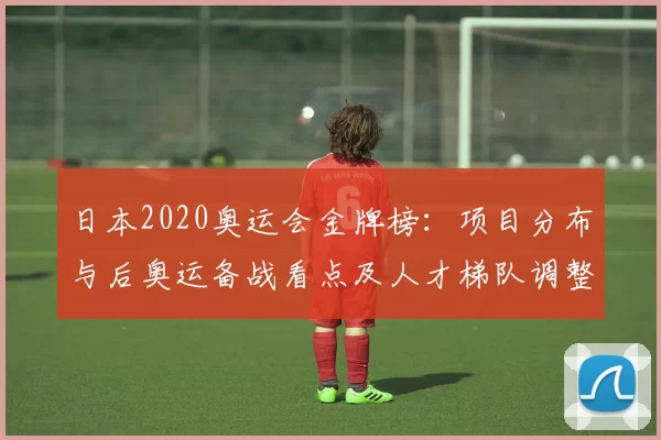 日本2020奥运会金牌榜:项目分布与后奥运备战看点及人才梯队调整预期