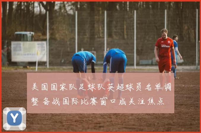 美国国家队足球队英超球员名单调整 备战国际比赛窗口成关注焦点