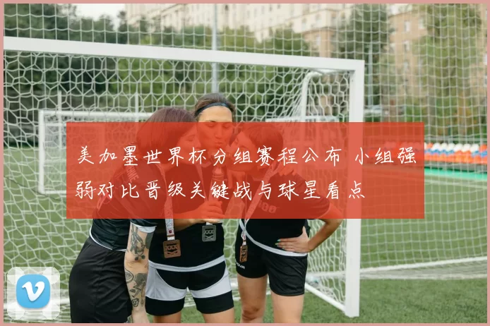 美加墨世界杯分组赛程公布 小组强弱对比晋级关键战与球星看点