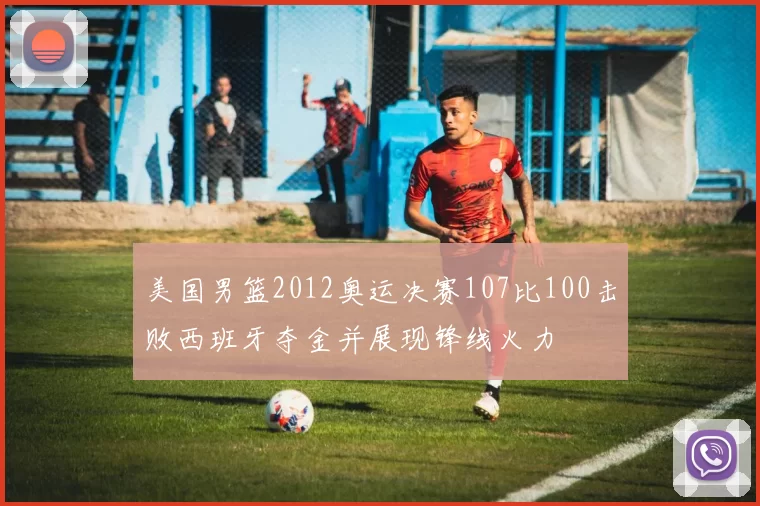 美国男篮2012奥运决赛107比100击败西班牙夺金并展现锋线火力