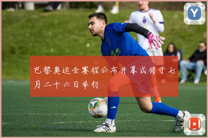 巴黎奥运会赛程公布开幕式将于七月二十六日举行