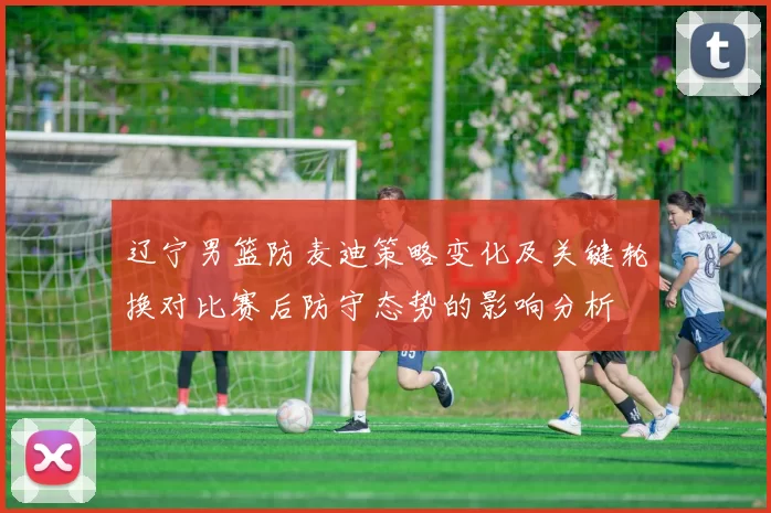 辽宁男篮防麦迪策略变化及关键轮换对比赛后防守态势的影响分析