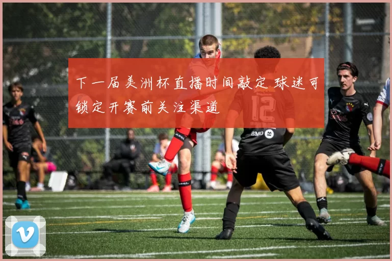 下一届美洲杯直播时间敲定 球迷可锁定开赛前关注渠道