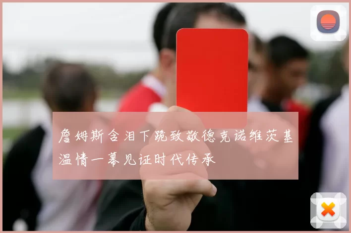 詹姆斯含泪下跪致敬德克诺维茨基温情一幕见证时代传承