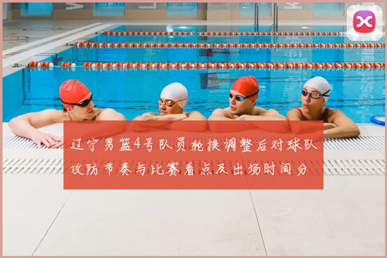 辽宁男篮4号队员轮换调整后对球队攻防节奏与比赛看点及出场时间分配