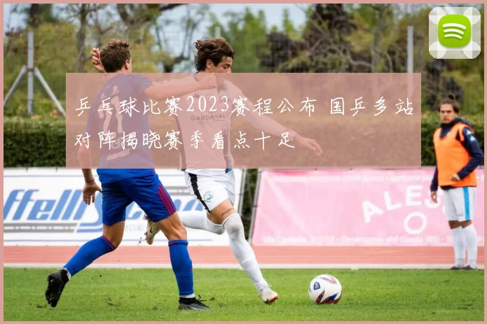 乒乓球比赛2023赛程公布 国乒多站对阵揭晓赛季看点十足