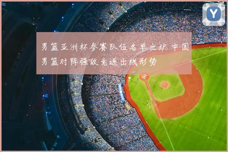 男篮亚洲杯参赛队伍名单出炉 中国男篮对阵强敌竞逐出线形势