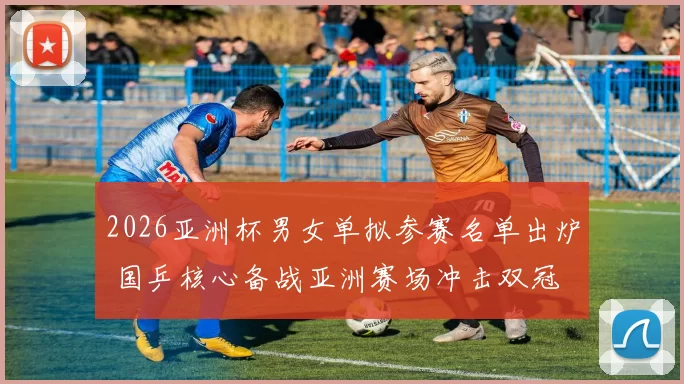 2026亚洲杯男女单拟参赛名单出炉 国乒核心备战亚洲赛场冲击双冠