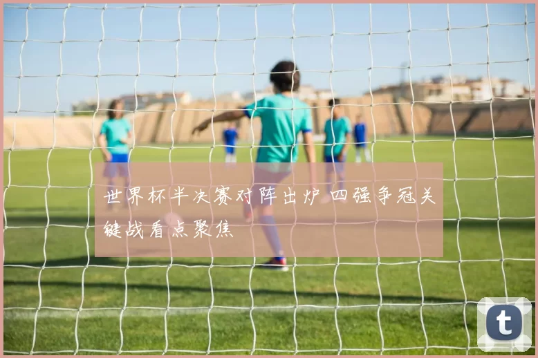 世界杯半决赛对阵出炉 四强争冠关键战看点聚焦