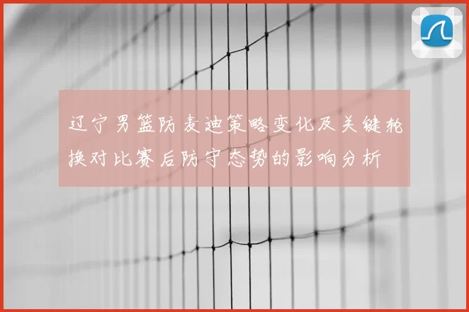 辽宁男篮防麦迪策略变化及关键轮换对比赛后防守态势的影响分析