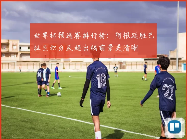世界杯预选赛排行榜：阿根廷胜巴拉圭积分反超出线前景更清晰