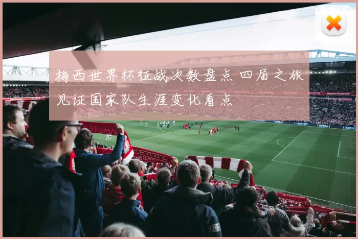 梅西世界杯征战次数盘点 四届之旅见证国家队生涯变化看点