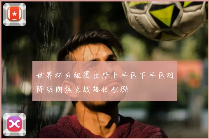 世界杯分组图出炉上半区下半区对阵明朗焦点战路径初现