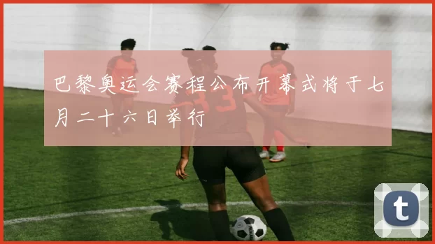 巴黎奥运会赛程公布开幕式将于七月二十六日举行