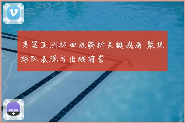 男篮亚洲杯回放解析关键战局 聚焦球队表现与出线前景