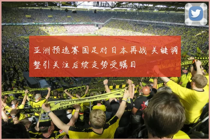 亚洲预选赛国足对日本再战 关键调整引关注后续走势受瞩目