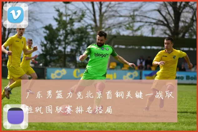 广东男篮力克北京首钢关键一战取胜巩固联赛排名格局