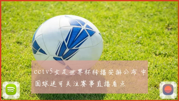 cctv5女足世界杯转播安排公布 中国球迷可关注赛事直播看点