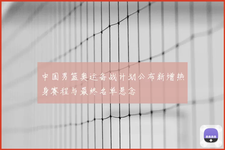 中国男篮奥运备战计划公布新增热身赛程与最终名单悬念