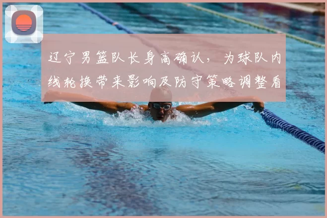辽宁男篮队长身高确认，为球队内线轮换带来影响及防守策略调整看点