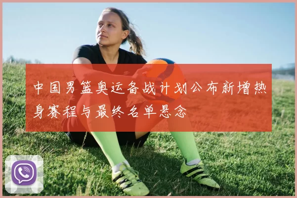 中国男篮奥运备战计划公布新增热身赛程与最终名单悬念