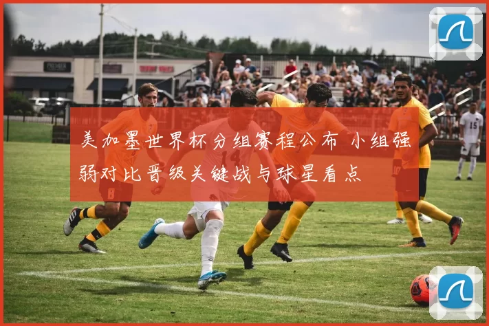 美加墨世界杯分组赛程公布 小组强弱对比晋级关键战与球星看点