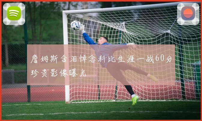 詹姆斯含泪悼念科比生涯一战60分珍贵影像曝光