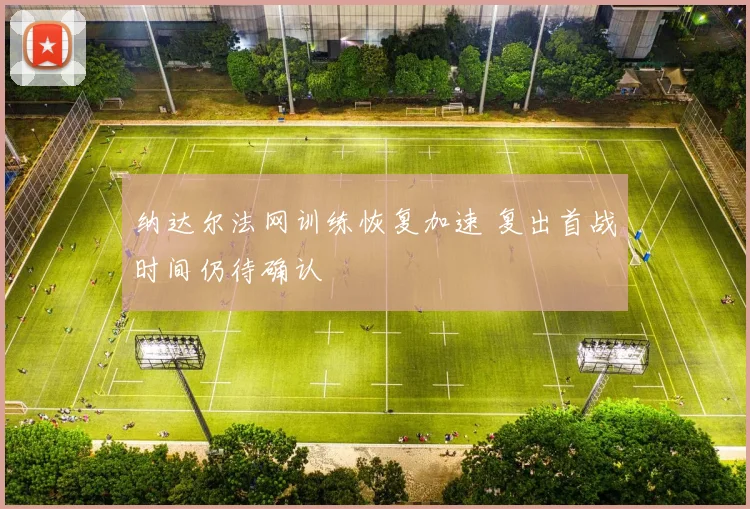 纳达尔法网训练恢复加速 复出首战时间仍待确认