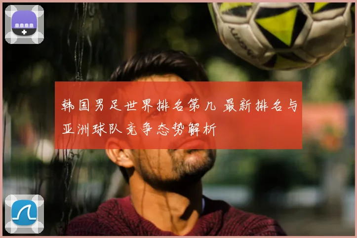 韩国男足世界排名第几 最新排名与亚洲球队竞争态势解析