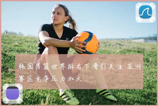 韩国男篮世界排名下滑引关注 亚洲赛区竞争压力加大