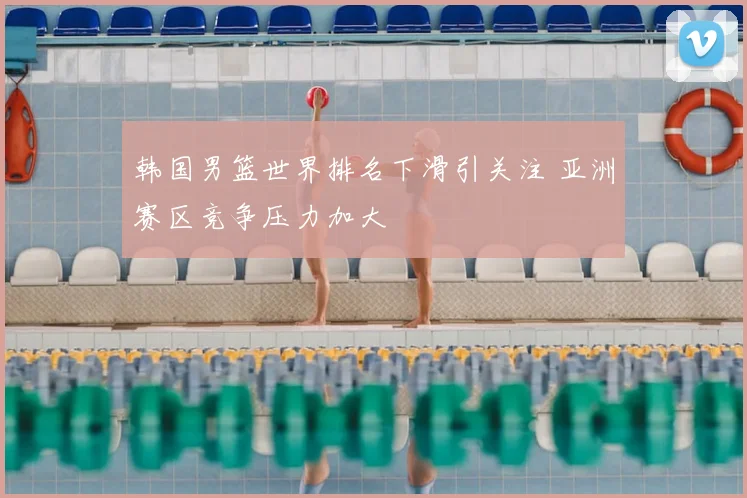 韩国男篮世界排名下滑引关注 亚洲赛区竞争压力加大
